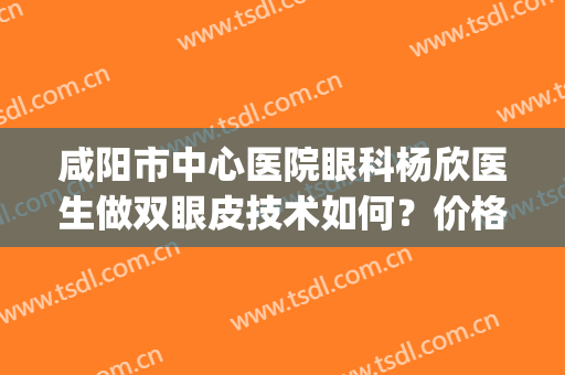 咸阳市中心医院眼科杨欣医生做双眼皮技术如何？价格贵不贵？(咸阳陕中附院割双眼皮)