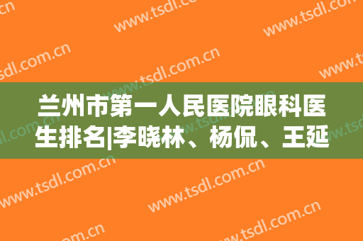 兰州市第一人民医院眼科医生排名|李晓林、杨侃、王延鹏等医生哪位技术好些？