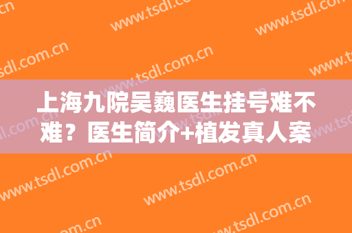 上海九院吴巍医生挂号难不难？医生简介+植发真人案例图分享(上海九院吴巍植发价格)