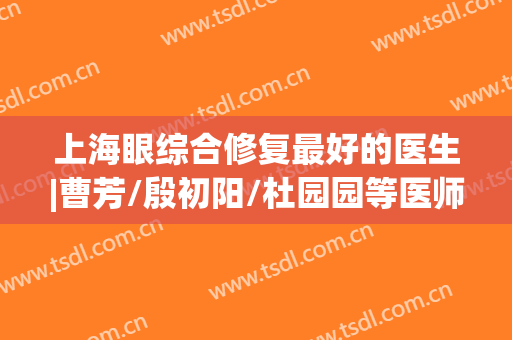 上海眼综合修复最好的医生|曹芳/殷初阳/杜园园等医师技术优势分析！