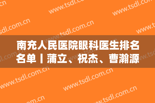南充人民医院眼科医生排名名单丨蒲立、祝杰、曹瀚源等实力上榜(南充市中心医院眼科医生名录)