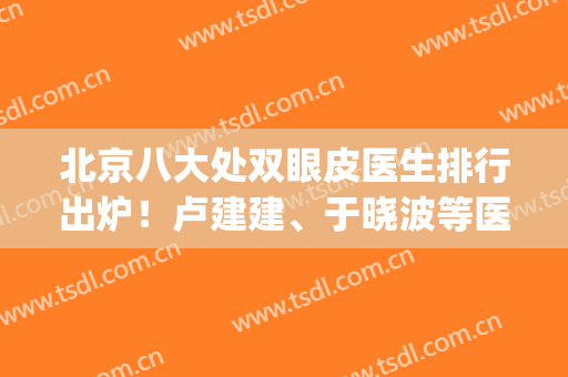 北京八大处双眼皮医生排行出炉！卢建建、于晓波等医生凭实力上榜(北京八大处双眼皮哪个医生好)