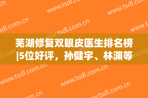 芜湖修复双眼皮医生排名榜|5位好评，孙健宇、林渊等资料介绍，马住！(芜湖三甲医院整形科)