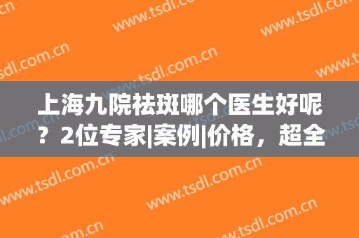 上海九院祛斑哪个医生好呢？2位专家|案例|价格，超全美肤资料分享！(上海九院哪个医生祛斑看的好)