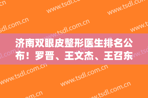 济南双眼皮整形医生排名公布！罗晋、王文杰、王召东等top级上榜(济南王召东双眼皮做得好么)