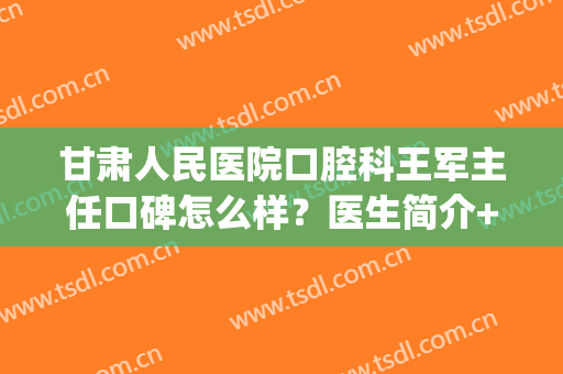 甘肃人民医院口腔科王军主任口碑怎么样？医生简介+擅长项目(甘肃省人民医院王小军医生的简历)