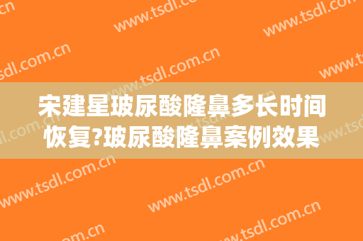 宋建星玻尿酸隆鼻多长时间恢复?玻尿酸隆鼻案例效果对比图_海军军医大学第一附属医院