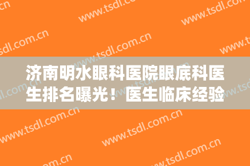 济南明水眼科医院眼底科医生排名曝光！医生临床经验丰富吗？(明水眼科与山东省眼科医院)