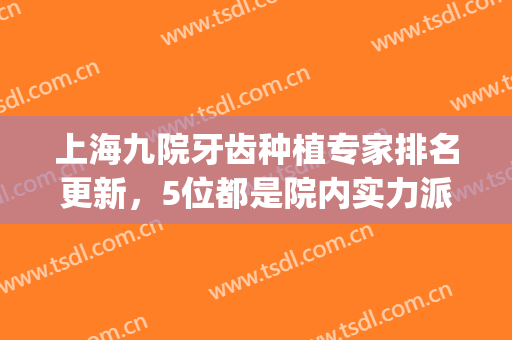 上海九院牙齿种植专家排名更新，5位都是院内实力派，任你选(上海九院最好的牙科专家)