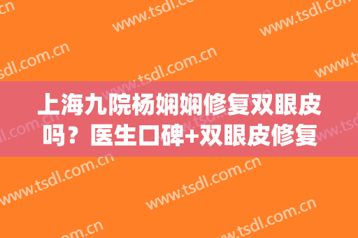 上海九院杨娴娴修复双眼皮吗？医生口碑+双眼皮修复案例(上海九院杨军双眼皮修复)