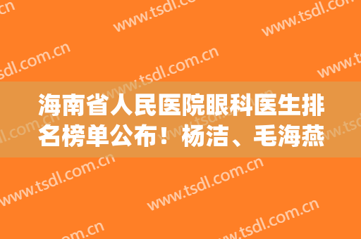 海南省人民医院眼科医生排名榜单公布！杨洁、毛海燕医生凭实力上榜(海南省人民医院眼科主任)