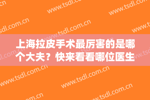 上海拉皮手术最厉害的是哪个大夫？快来看看哪位医生实力比较强吧！(上海哪个医院做拉皮手术比较好)