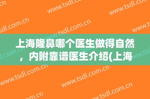 上海隆鼻哪个医生做得自然，内附靠谱医生介绍(上海做鼻部整形最权威的医生)