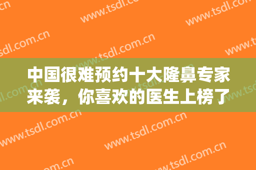中国很难预约十大隆鼻专家来袭，你喜欢的医生上榜了吗？(全国十大隆鼻专家)