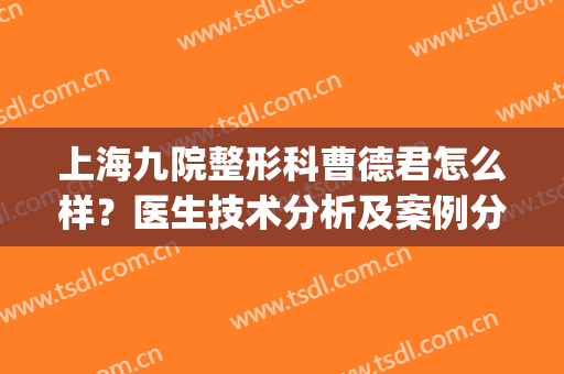上海九院整形科曹德君怎么样？医生技术分析及案例分享，除皱必看！(上海九院曹德君口碑)