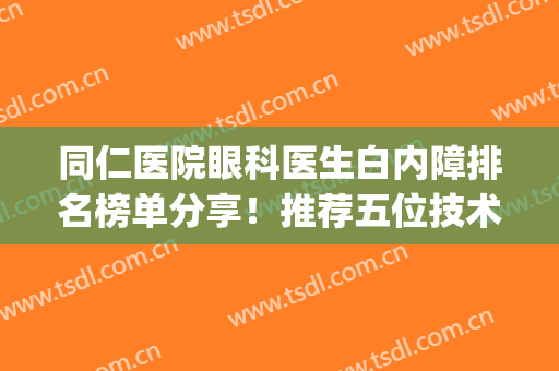 同仁医院眼科医生白内障排名榜单分享！推荐五位技术不错的医生(北京同仁医院眼科白内障医生排名)