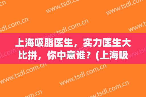 上海吸脂医生，实力医生大比拼，你中意谁？(上海吸脂好的医生)