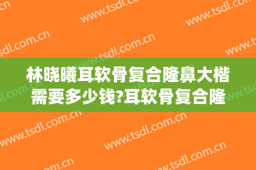 林晓曦耳软骨复合隆鼻大楷需要多少钱?耳软骨复合隆鼻案例效果对比图_上海交通大学医学院附属第九人民医院