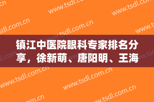 镇江中医院眼科专家排名分享，徐新萌、唐阳明、王海燕等实力上榜(镇江第一人医院眼科医生名单)