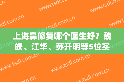 上海鼻修复哪个医生好？魏皎、江华、苏开明等5位实力介绍(上海谁做鼻子修复出名)
