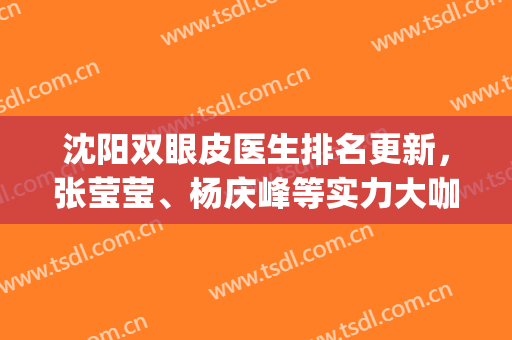 沈阳双眼皮医生排名更新，张莹莹、杨庆峰等实力大咖上榜(沈阳名流双眼皮医生)