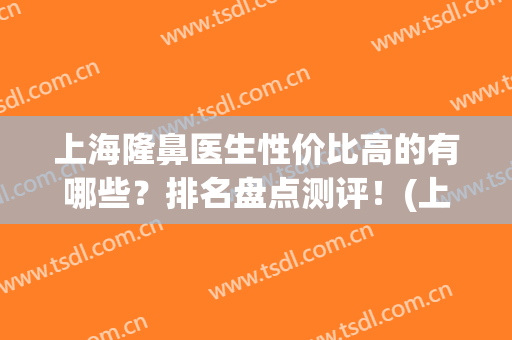 上海隆鼻医生性价比高的有哪些？排名盘点测评！(上海隆鼻专家排名)