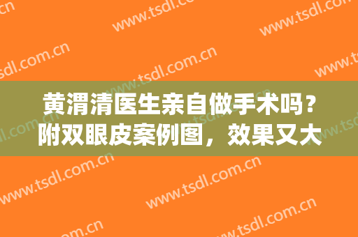 黄渭清医生亲自做手术吗？附双眼皮案例图，效果又大又自然！(北京协和医院黄渭清双眼皮怎么样)