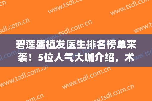 碧莲盛植发医生排名榜单来袭！5位人气大咖介绍，术前必看！(北京碧莲盛植发医生)