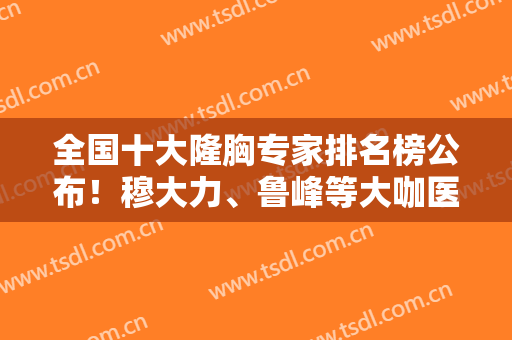 全国十大隆胸专家排名榜公布！穆大力、鲁峰等大咖医生介绍，不容错过！