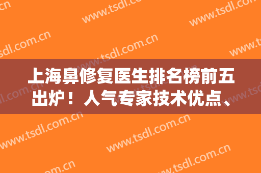 上海鼻修复医生排名榜前五出炉！人气专家技术优点、资料分享！(上海鼻修复医生推荐)