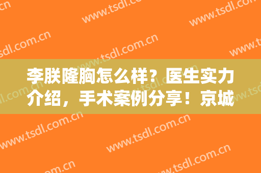 李朕隆胸怎么样？医生实力介绍，手术案例分享！京城美胸秘籍~(李朕隆胸手术术前准备视频)