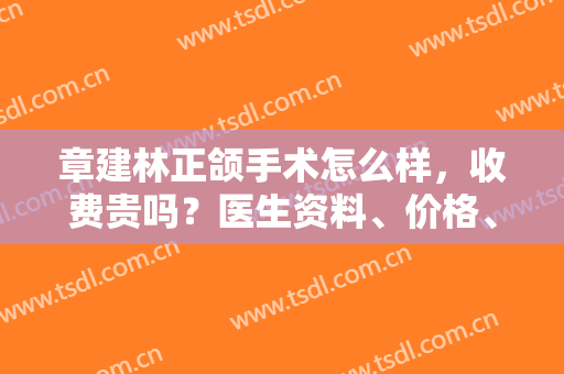 章建林正颌手术怎么样，收费贵吗？医生资料、价格、正颌案例评价揭秘！