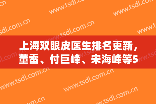 上海双眼皮医生排名更新，董雷、付巨峰、宋海峰等5位大咖上榜(上海双眼皮医生排行榜)
