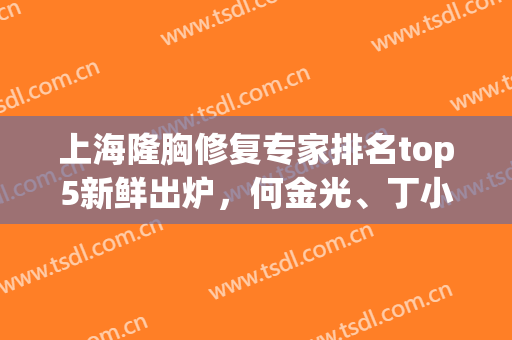 上海隆胸修复专家排名top5新鲜出炉，何金光、丁小邦、亓发芝等纷纷上榜
