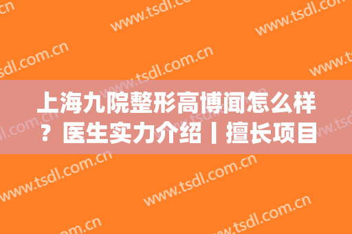 上海九院整形高博闻怎么样？医生实力介绍丨擅长项目丨双眼皮案例(上海九院隆鼻案例贴吧)