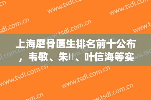 上海磨骨医生排名前十公布，韦敏、朱鴷、叶信海等实力上榜(上海磨骨专家排名)