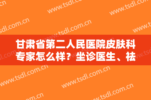 甘肃省第二人民医院皮肤科专家怎么样？坐诊医生、祛斑案例分享，必备！