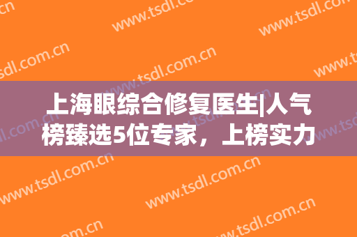 上海眼综合修复医生|人气榜臻选5位专家，上榜实力点评，收藏再看！(上海做眼修复最有名的医生)