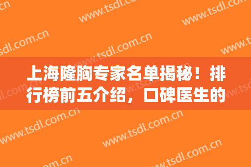 上海隆胸专家名单揭秘！排行榜前五介绍，口碑医生的实力你来品！(上海脂肪隆胸哪个医生好)