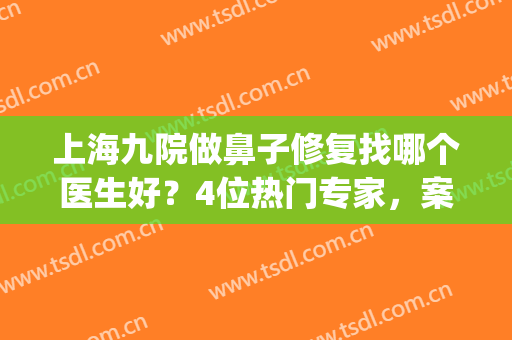上海九院做鼻子修复找哪个医生好？4位热门专家，案例点评！美鼻指南~(上海九院做鼻子最好的医生)