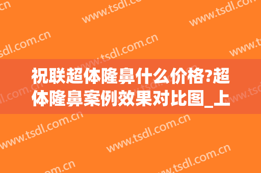 祝联超体隆鼻什么价格?超体隆鼻案例效果对比图_上海交通大学医学院附属第九人民医院