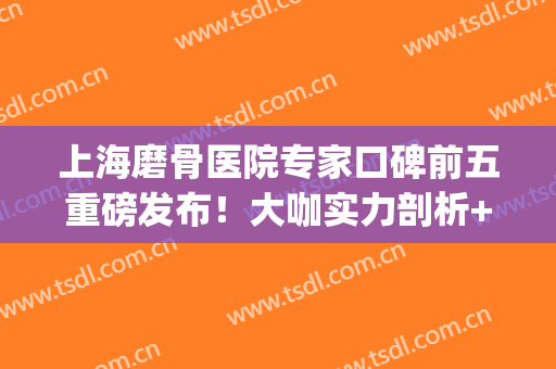 上海磨骨医院专家口碑前五重磅发布！大咖实力剖析+价格全新参考！(上海最出名的医院)