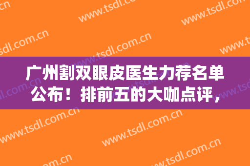 广州割双眼皮医生力荐名单公布！排前五的大咖点评，新价格表一览！(广州双眼皮著名医生)