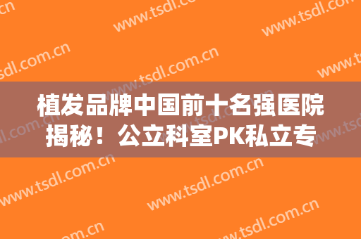 植发品牌中国前十名强医院揭秘！公立科室PK私立专科，实力为你剖析！(植发知名医院排名)