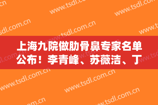 上海九院做肋骨鼻专家名单公布！李青峰、苏薇洁、丁伟等实力介绍(上海九院李青峰做肋骨鼻案例)