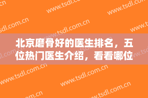 北京磨骨好的医生排名，五位热门医生介绍，看看哪位实力强！(北京磨骨三甲医院)