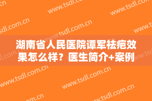 湖南省人民医院谭军祛疤效果怎么样？医生简介+案例分享，瘢痕修复指南！