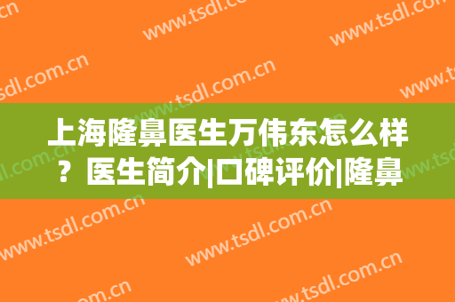 上海隆鼻医生万伟东怎么样？医生简介|口碑评价|隆鼻案例，超全资料！(上海刘春伟医生做鼻子好吗)