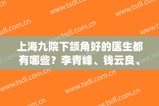 上海九院下颌角好的医生都有哪些？李青峰、钱云良、韦敏等实力PK(上海九院韦敏做下颌角价格)