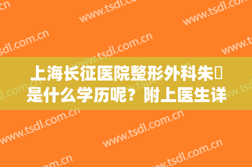 上海长征医院整形外科朱鴷是什么学历呢？附上医生详细介绍！(上海长征医院朱䴕割双眼皮)